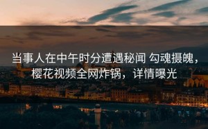 当事人在中午时分遭遇秘闻 勾魂摄魄，樱花视频全网炸锅，详情曝光
