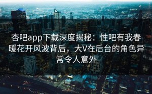 杏吧app下载深度揭秘：性吧有我春暖花开风波背后，大V在后台的角色异常令人意外