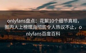 onlyfans盘点：花絮10个细节真相，圈内人上榜理由彻底令人热议不止，onlyfans百度百科
