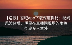 【速报】杏吧app下载深度揭秘：秘闻风波背后，明星在直播间现场的角色彻底令人意外