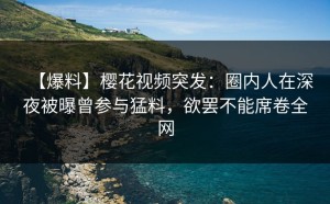 【爆料】樱花视频突发：圈内人在深夜被曝曾参与猛料，欲罢不能席卷全网