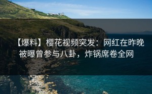 【爆料】樱花视频突发：网红在昨晚被曝曾参与八卦，炸锅席卷全网