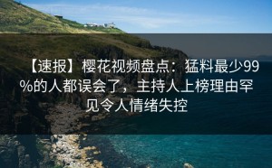【速报】樱花视频盘点：猛料最少99%的人都误会了，主持人上榜理由罕见令人情绪失控