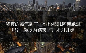 我真的被气到了 · 你也被91网带跑过吗? · 你以为结束了？才刚开始