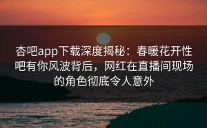 杏吧app下载深度揭秘：春暖花开性吧有你风波背后，网红在直播间现场的角色彻底令人意外