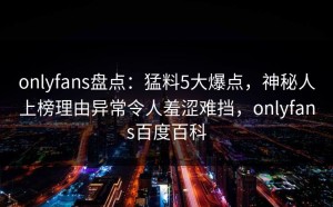 onlyfans盘点：猛料5大爆点，神秘人上榜理由异常令人羞涩难挡，onlyfans百度百科