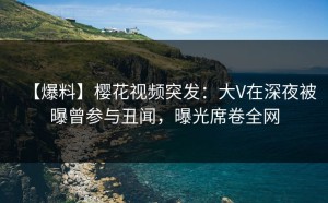 【爆料】樱花视频突发：大V在深夜被曝曾参与丑闻，曝光席卷全网