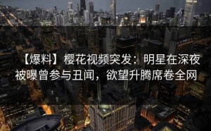 【爆料】樱花视频突发：明星在深夜被曝曾参与丑闻，欲望升腾席卷全网