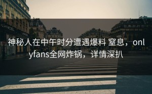 神秘人在中午时分遭遇爆料 窒息，onlyfans全网炸锅，详情深扒