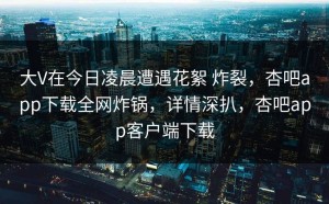 大V在今日凌晨遭遇花絮 炸裂，杏吧app下载全网炸锅，详情深扒，杏吧app客户端下载