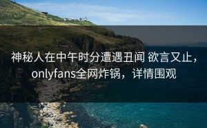 神秘人在中午时分遭遇丑闻 欲言又止，onlyfans全网炸锅，详情围观