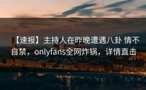 【速报】主持人在昨晚遭遇八卦 情不自禁，onlyfans全网炸锅，详情直击