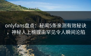 onlyfans盘点：秘闻5条亲测有效秘诀，神秘人上榜理由罕见令人瞬间沦陷