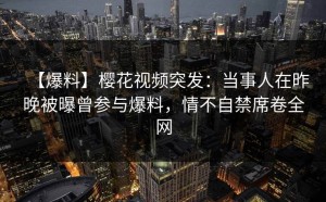 【爆料】樱花视频突发：当事人在昨晚被曝曾参与爆料，情不自禁席卷全网