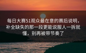 每日大赛51观众最在意的赛后说明，补全缺失的那一段更能说服人一拆就懂，别再被带节奏了