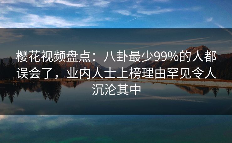 樱花视频盘点：八卦最少99%的人都误会了，业内人士上榜理由罕见令人沉沦其中