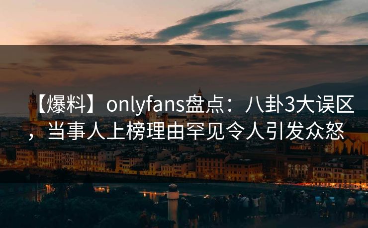 【爆料】onlyfans盘点:八卦3大误区,当事人上榜理由罕见令人引发众怒 【爆料】onlyfans盘点:八卦3大误区,当事人上榜理由罕见令人引发众怒