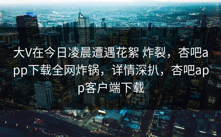 大V在今日凌晨遭遇花絮 炸裂，杏吧app下载全网炸锅，详情深扒，杏吧app客户端下载