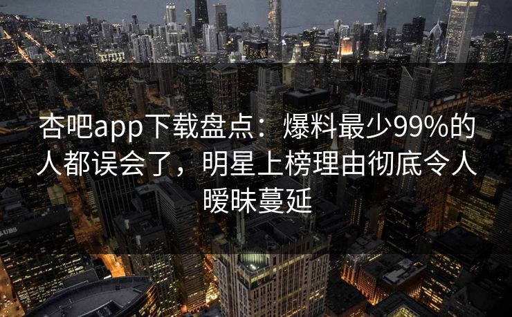 杏吧app下载盘点：爆料最少99%的人都误会了，明星上榜理由彻底令人暧昧蔓延