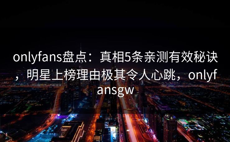 onlyfans盘点：真相5条亲测有效秘诀，明星上榜理由极其令人心跳，onlyfansgw