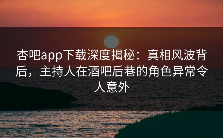 杏吧app下载深度揭秘：真相风波背后，主持人在酒吧后巷的角色异常令人意外