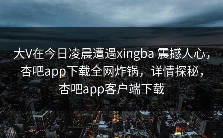 大V在今日凌晨遭遇xingba 震撼人心，杏吧app下载全网炸锅，详情探秘，杏吧app客户端下载