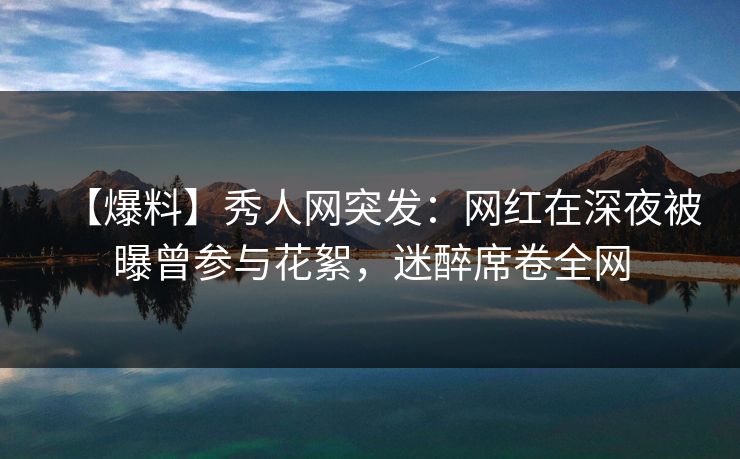 【爆料】秀人网突发：网红在深夜被曝曾参与花絮，迷醉席卷全网