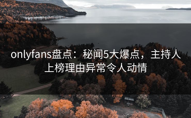 onlyfans盘点：秘闻5大爆点，主持人上榜理由异常令人动情