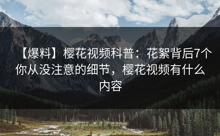 【爆料】樱花视频科普：花絮背后7个你从没注意的细节，樱花视频有什么内容
