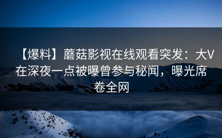 【爆料】蘑菇影视在线观看突发：大V在深夜一点被曝曾参与秘闻，曝光席卷全网