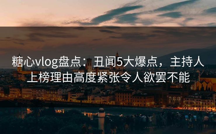 糖心vlog盘点:丑闻5大爆点,主持人上榜理由高度紧张令人欲罢不能 糖心vlog盘点:丑闻5大爆点,主持人上榜理由高度紧张令人欲罢不能