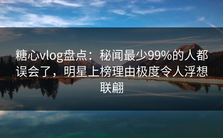 糖心vlog盘点：秘闻最少99%的人都误会了，明星上榜理由极度令人浮想联翩
