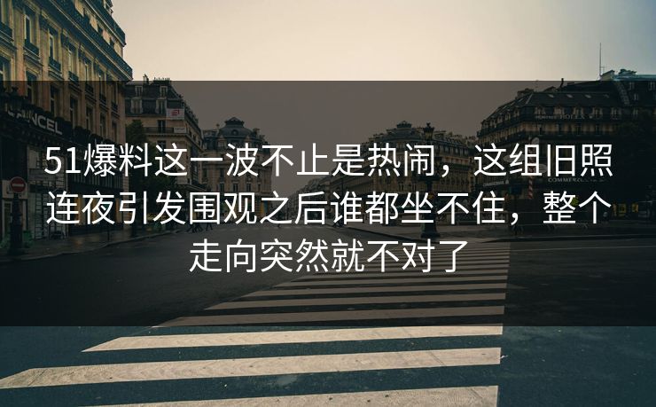 51爆料这一波不止是热闹,这组旧照连夜引发围观之后谁都坐不住,整个走向突然就不对了 51爆料这一波不止是热闹,这组旧照连夜引发围观之后谁都坐不住,整个走向突然就不对了