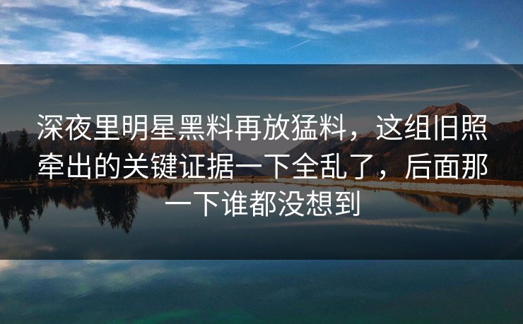 深夜里明星黑料再放猛料,这组旧照牵出的关键证据一下全乱了,后面那一下谁都没想到 深夜里明星黑料再放猛料,这组旧照牵出的关键证据一下全乱了,后面那一下谁都没想到