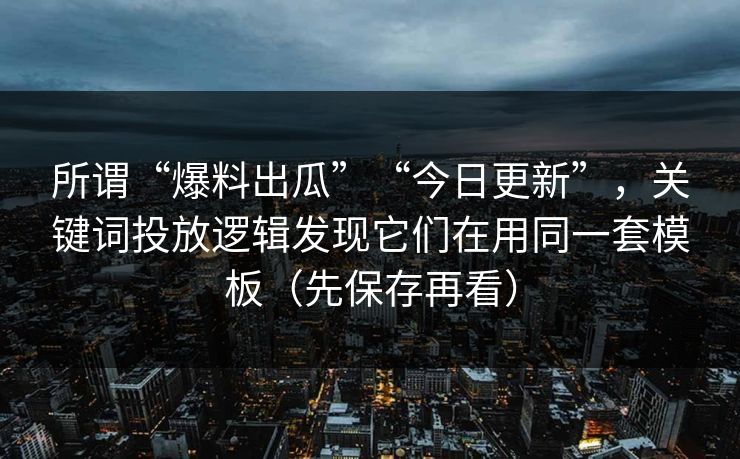 所谓“爆料出瓜”“今日更新”，关键词投放逻辑发现它们在用同一套模板（先保存再看）