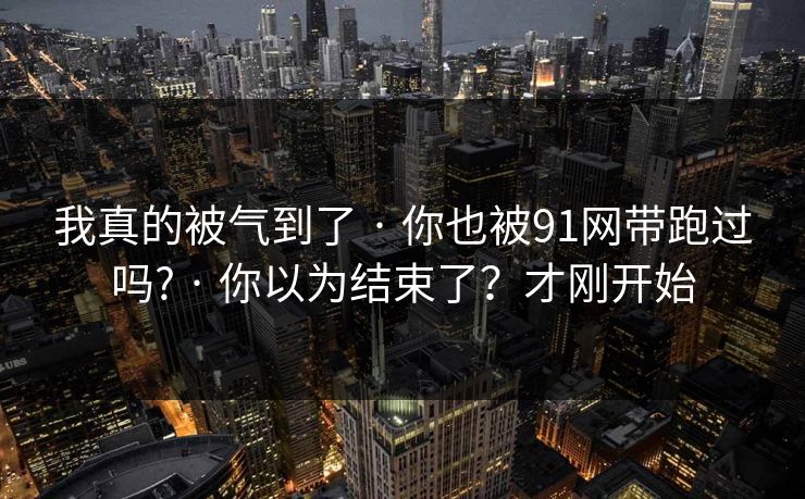 我真的被气到了 · 你也被91网带跑过吗? · 你以为结束了？才刚开始