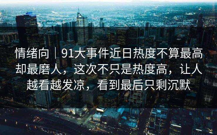 情绪向|91大事件近日热度不算最高却最磨人,这次不只是热度高,让人越看越发凉,看到最后只剩沉默 情绪向|91大事件近日热度不算最高却最磨人,这次不只是热度高,让人越看越发凉,看到最后只剩沉默