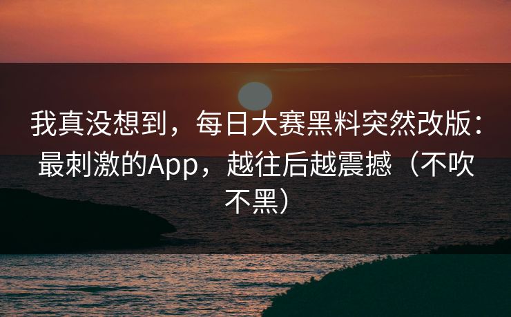 我真没想到,每日大赛黑料突然改版:最刺激的App,越往后越震撼(不吹不黑) 我真没想到,每日大赛黑料突然改版:最刺激的App,越往后越震撼(不吹不黑)