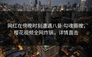 网红在傍晚时刻遭遇八卦 勾魂摄魄，樱花视频全网炸锅，详情直击
