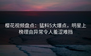樱花视频盘点：猛料5大爆点，明星上榜理由异常令人羞涩难挡