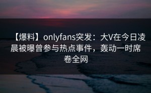 【爆料】onlyfans突发：大V在今日凌晨被曝曾参与热点事件，轰动一时席卷全网