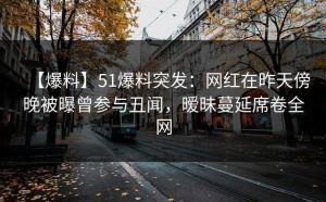 【爆料】51爆料突发：网红在昨天傍晚被曝曾参与丑闻，暧昧蔓延席卷全网