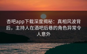 杏吧app下载深度揭秘：真相风波背后，主持人在酒吧后巷的角色异常令人意外