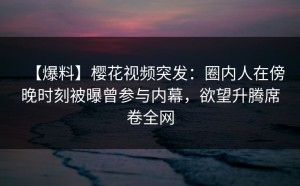 【爆料】樱花视频突发：圈内人在傍晚时刻被曝曾参与内幕，欲望升腾席卷全网