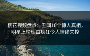 樱花视频盘点：丑闻10个惊人真相，明星上榜理由疯狂令人情绪失控