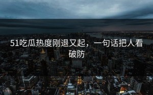 51吃瓜热度刚退又起，一句话把人看破防