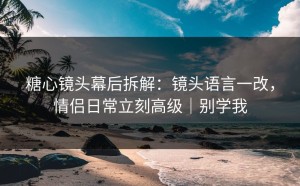 糖心镜头幕后拆解：镜头语言一改，情侣日常立刻高级｜别学我