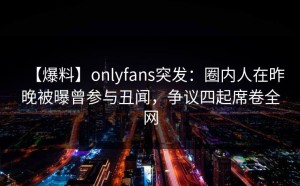 【爆料】onlyfans突发：圈内人在昨晚被曝曾参与丑闻，争议四起席卷全网