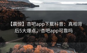 【震惊】杏吧app下载科普：真相背后5大爆点，杏吧app可靠吗