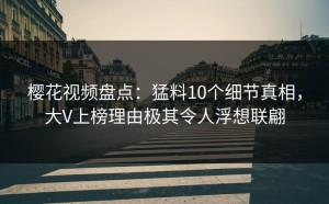 樱花视频盘点：猛料10个细节真相，大V上榜理由极其令人浮想联翩
